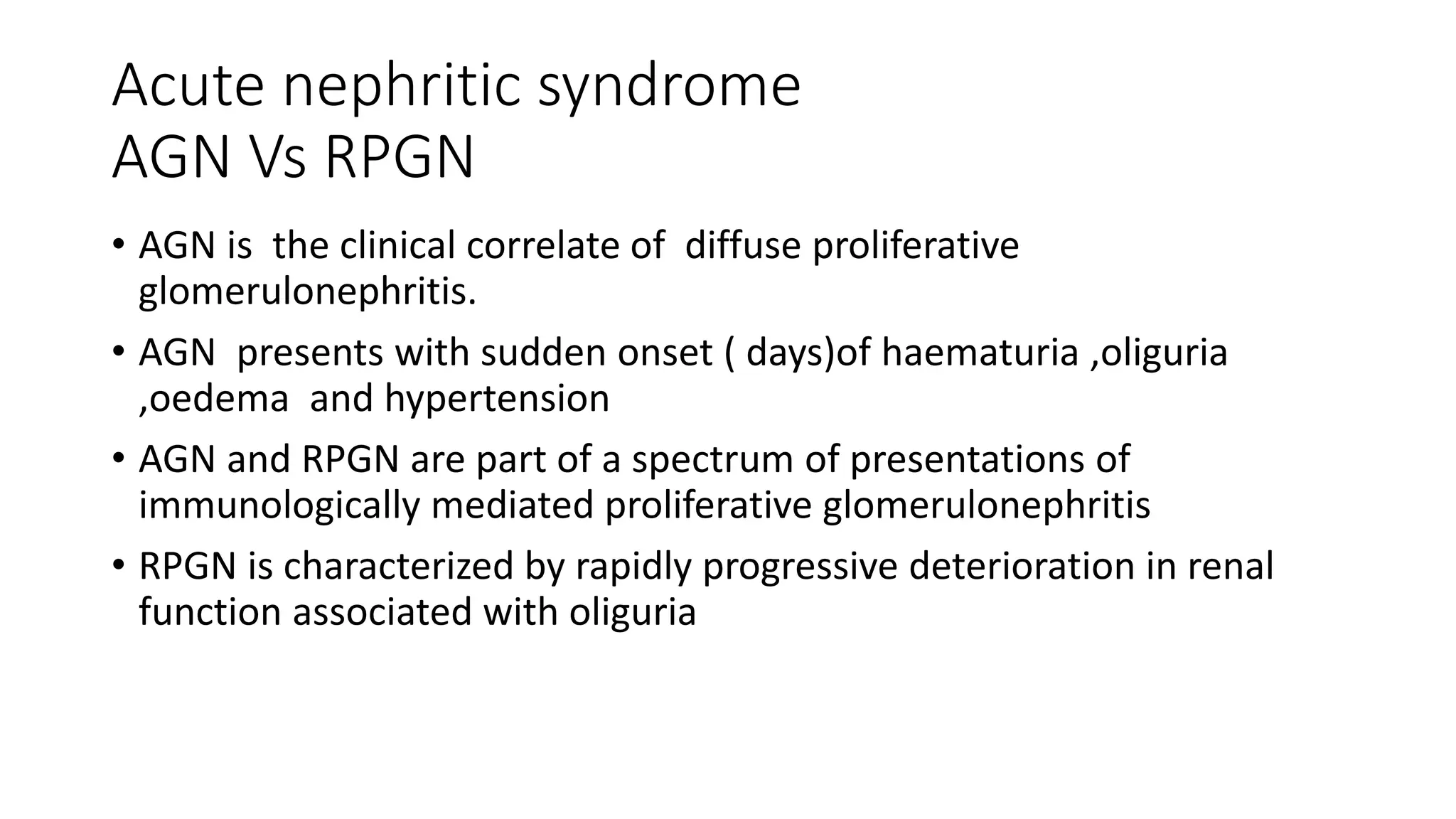 Acute nephritic syndrome
AGN Vs RPGN
• AGN is the clinical correlate of diffuse proliferative
glomerulonephritis.
• AGN presents with sudden onset ( days)of haematuria ,oliguria
,oedema and hypertension
• AGN and RPGN are part of a spectrum of presentations of
immunologically mediated proliferative glomerulonephritis
• RPGN is characterized by rapidly progressive deterioration in renal
function associated with oliguria
 