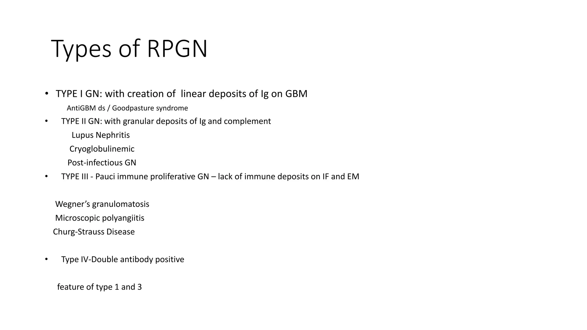 Types of RPGN
• TYPE I GN: with creation of linear deposits of Ig on GBM
AntiGBM ds / Goodpasture syndrome
• TYPE II GN: with granular deposits of Ig and complement
Lupus Nephritis
Cryoglobulinemic
Post-infectious GN
• TYPE III - Pauci immune proliferative GN – lack of immune deposits on IF and EM
Wegner’s granulomatosis
Microscopic polyangiitis
Churg-Strauss Disease
• Type IV-Double antibody positive
feature of type 1 and 3
 