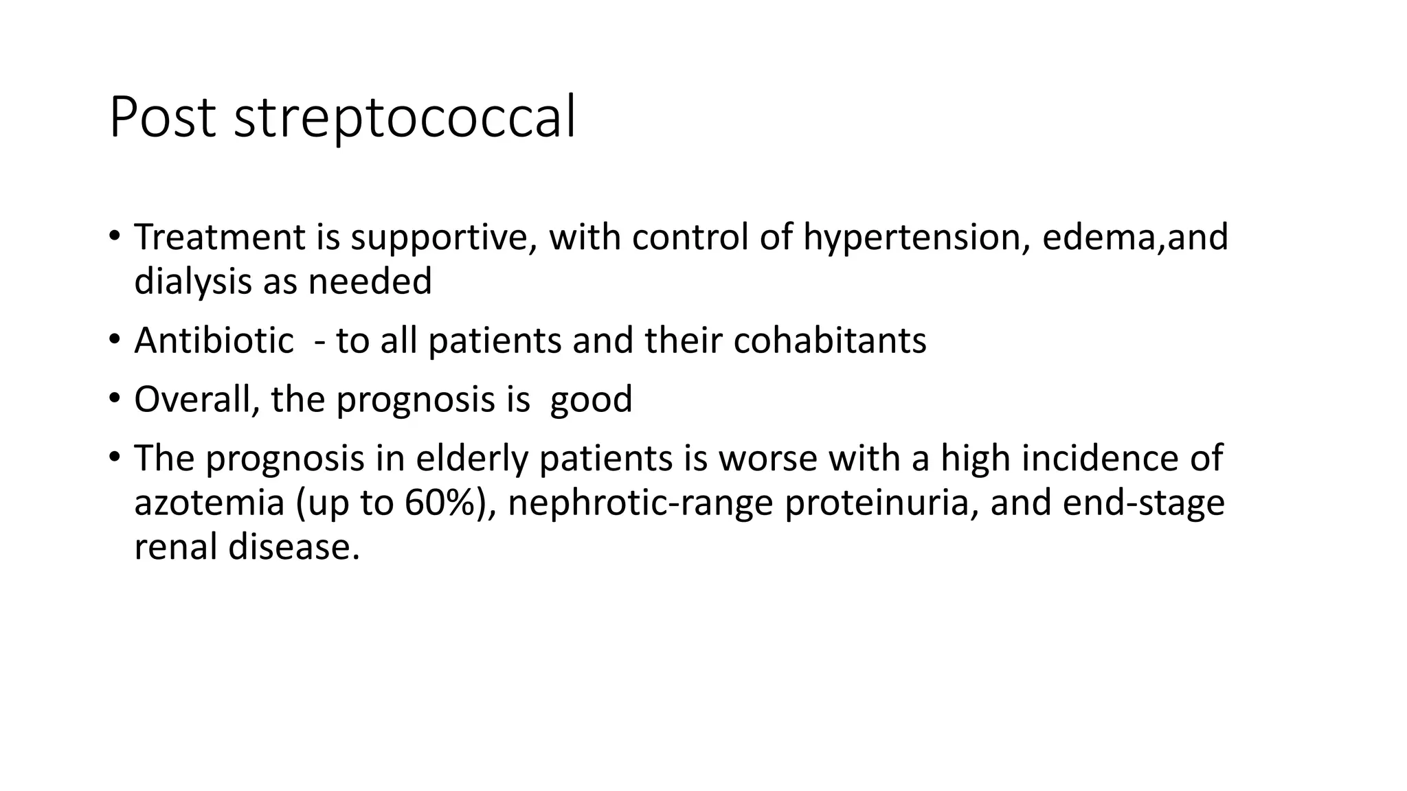 Post streptococcal
• Treatment is supportive, with control of hypertension, edema,and
dialysis as needed
• Antibiotic - to all patients and their cohabitants
• Overall, the prognosis is good
• The prognosis in elderly patients is worse with a high incidence of
azotemia (up to 60%), nephrotic-range proteinuria, and end-stage
renal disease.
 
