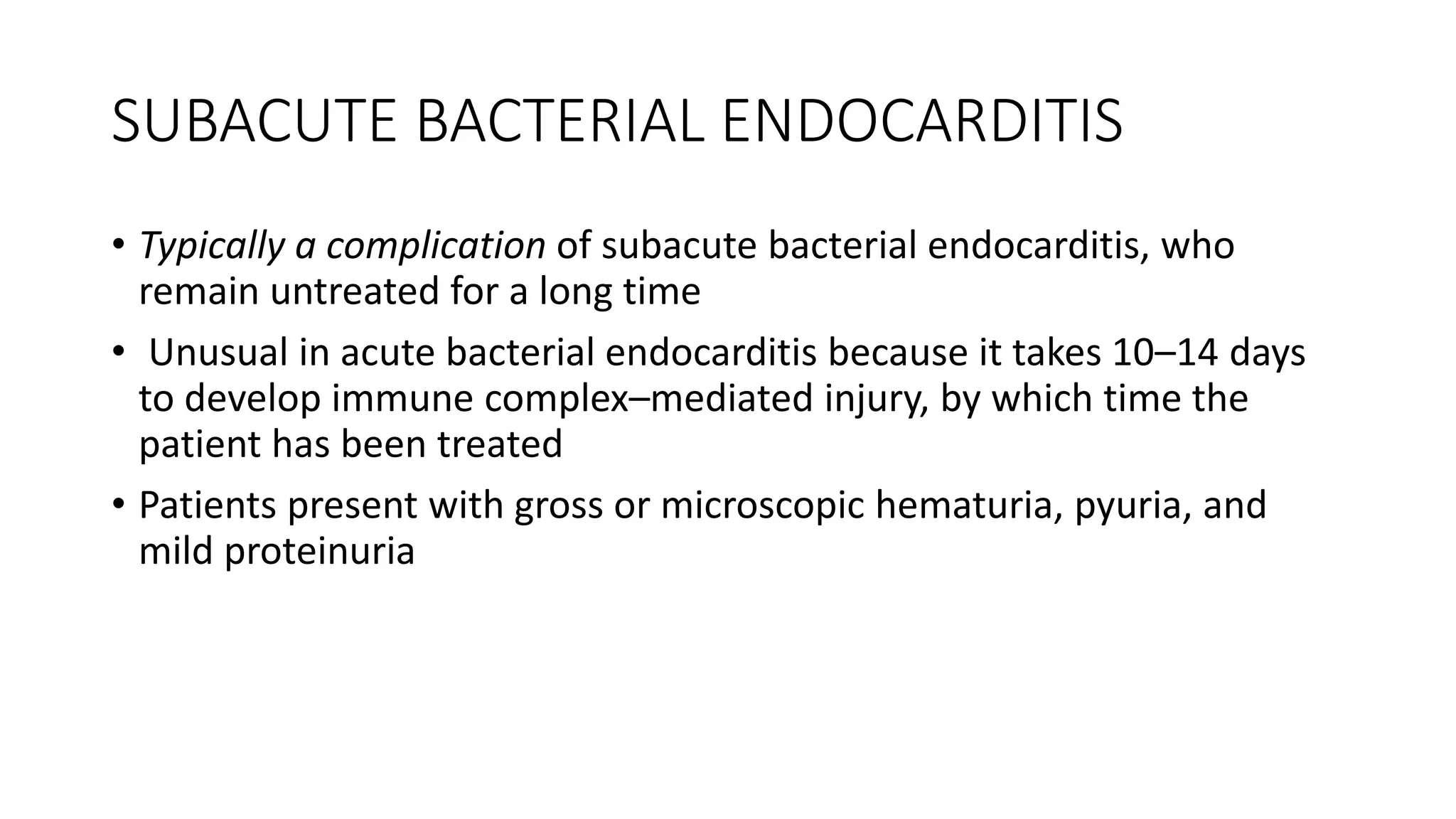 SUBACUTE BACTERIAL ENDOCARDITIS
• Typically a complication of subacute bacterial endocarditis, who
remain untreated for a long time
• Unusual in acute bacterial endocarditis because it takes 10–14 days
to develop immune complex–mediated injury, by which time the
patient has been treated
• Patients present with gross or microscopic hematuria, pyuria, and
mild proteinuria
 