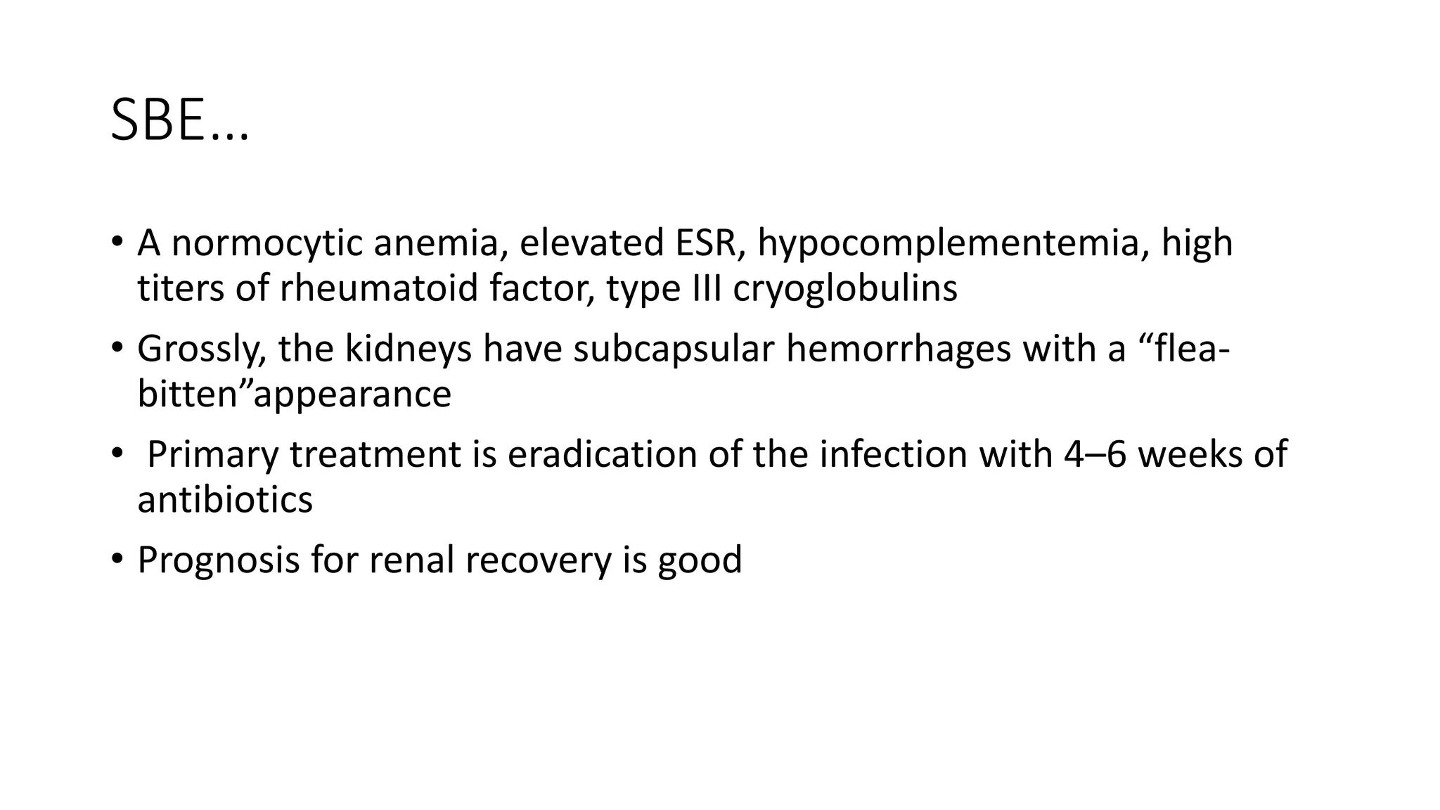 SBE…
• A normocytic anemia, elevated ESR, hypocomplementemia, high
titers of rheumatoid factor, type III cryoglobulins
• Grossly, the kidneys have subcapsular hemorrhages with a “flea-
bitten”appearance
• Primary treatment is eradication of the infection with 4–6 weeks of
antibiotics
• Prognosis for renal recovery is good
 