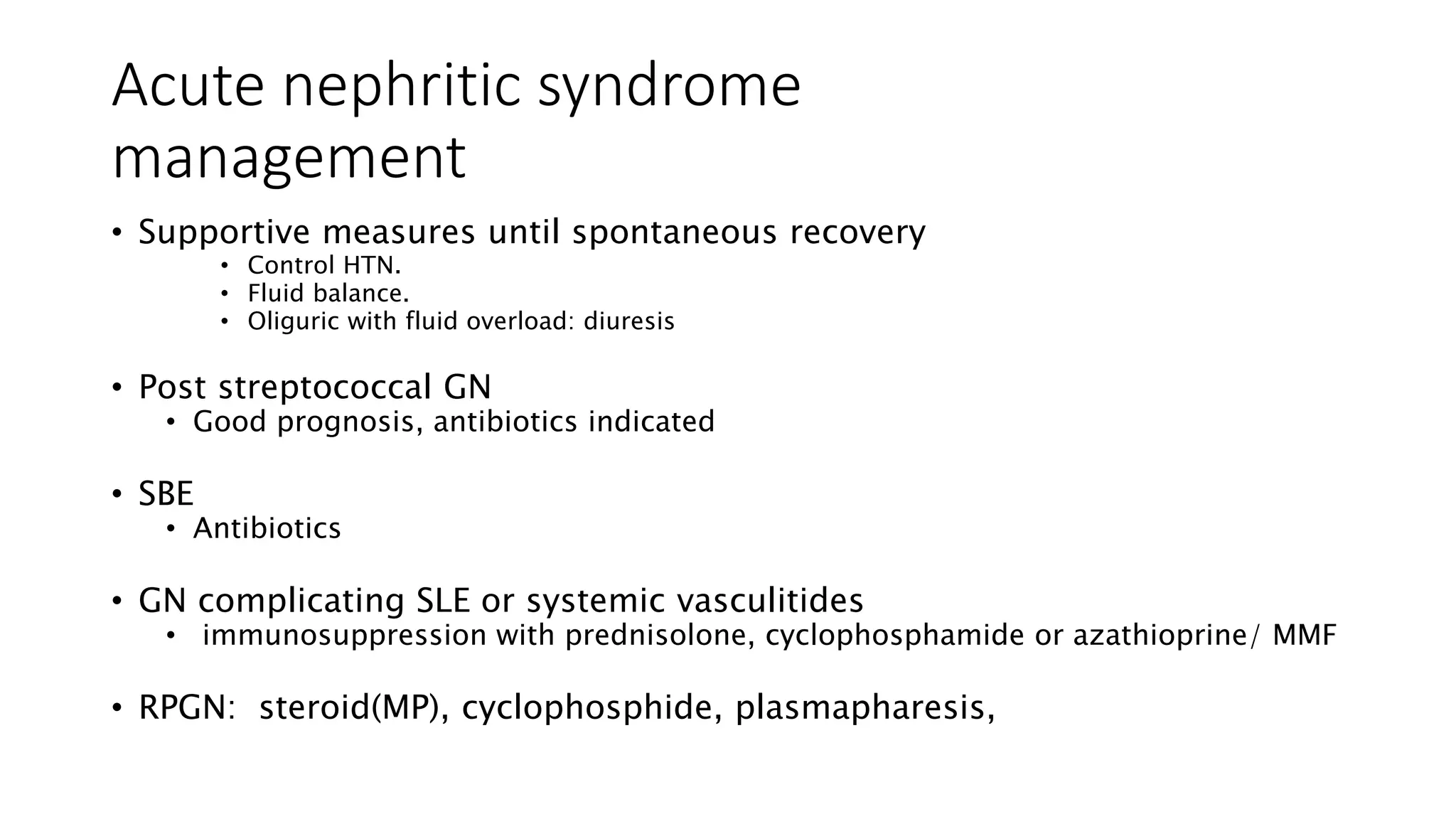 Acute nephritic syndrome
management
• Supportive measures until spontaneous recovery
• Control HTN.
• Fluid balance.
• Oliguric with fluid overload: diuresis
• Post streptococcal GN
• Good prognosis, antibiotics indicated
• SBE
• Antibiotics
• GN complicating SLE or systemic vasculitides
• immunosuppression with prednisolone, cyclophosphamide or azathioprine/ MMF
• RPGN: steroid(MP), cyclophosphide, plasmapharesis,
 