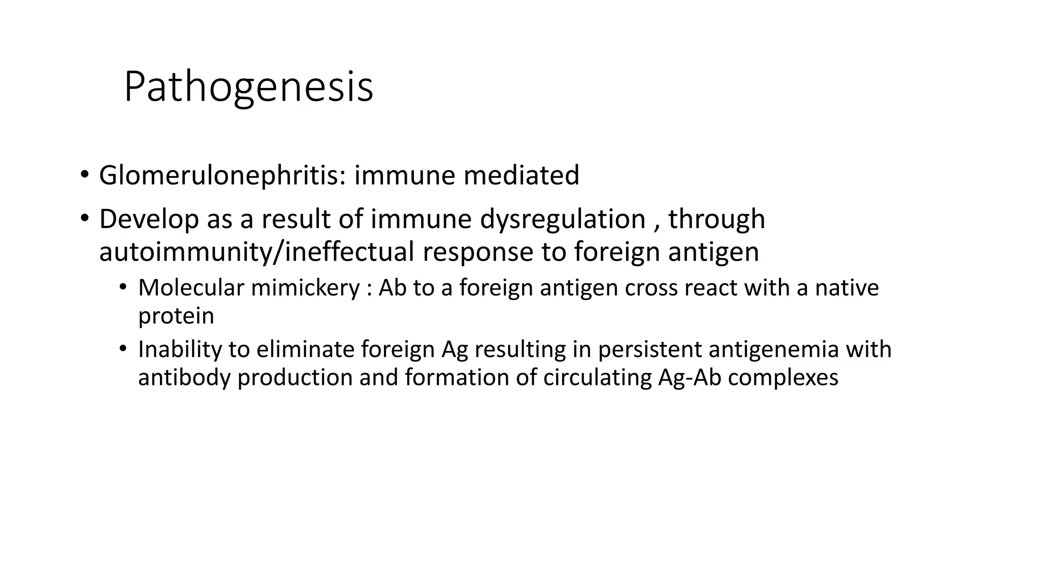 Pathogenesis
• Glomerulonephritis: immune mediated
• Develop as a result of immune dysregulation , through
autoimmunity/ineffectual response to foreign antigen
• Molecular mimickery : Ab to a foreign antigen cross react with a native
protein
• Inability to eliminate foreign Ag resulting in persistent antigenemia with
antibody production and formation of circulating Ag-Ab complexes
 