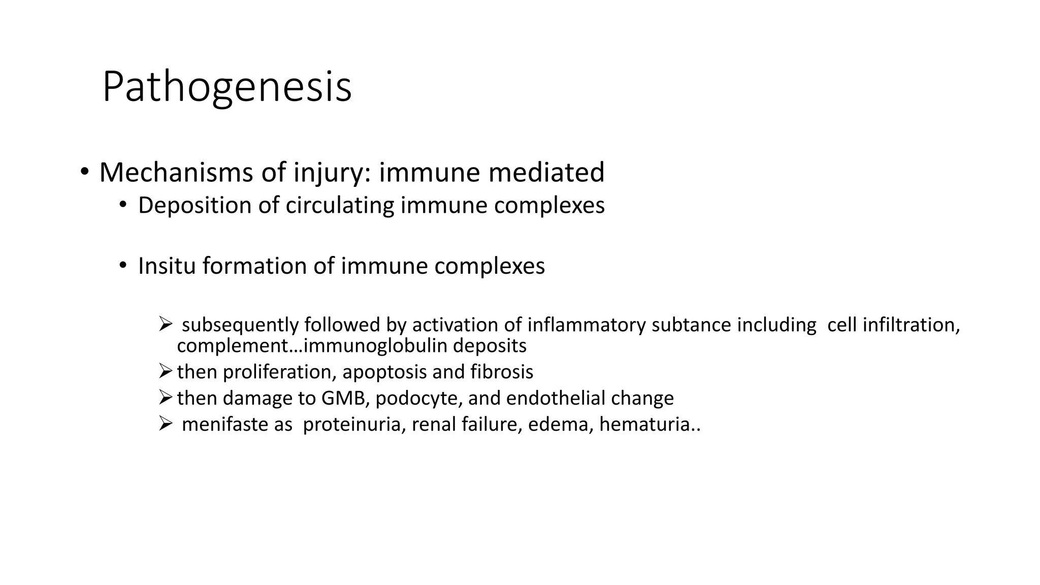 Pathogenesis
• Mechanisms of injury: immune mediated
• Deposition of circulating immune complexes
• Insitu formation of immune complexes
 subsequently followed by activation of inflammatory subtance including cell infiltration,
complement…immunoglobulin deposits
then proliferation, apoptosis and fibrosis
then damage to GMB, podocyte, and endothelial change
 menifaste as proteinuria, renal failure, edema, hematuria..
 