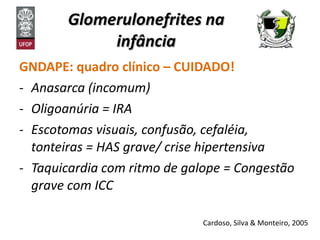 Glomerulonefrites na infância GNDAPE: quadro clínico – CUIDADO! Anasarca (incomum) Oligoanúria = IRA Escotomas visuais, confusão, cefaléia, tonteiras = HAS grave/ crise hipertensiva  Taquicardia com ritmo de galope = Congestão grave com ICC Cardoso, Silva & Monteiro, 2005 