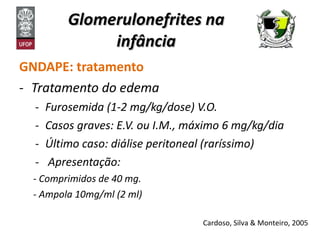 Glomerulonefrites na infância GNDAPE: tratamento Tratamento do edema Furosemida (1-2 mg/kg/dose) V.O. Casos graves: E.V. ou I.M., máximo 6 mg/kg/dia Último caso: diálise peritoneal (raríssimo) Apresentação: Comprimidos de 40 mg.  Ampola 10mg/ml (2 ml) Cardoso, Silva & Monteiro, 2005 