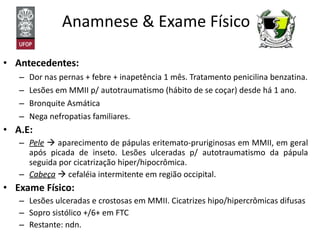 Anamnese & Exame Físico  Antecedentes: Dor nas pernas + febre + inapetência 1 mês. Tratamento penicilina benzatina. Lesões em MMII p/ autotraumatismo (hábito de se coçar) desde há 1 ano. Bronquite Asmática Nega nefropatias familiares. A.E: Pele     aparecimento de pápulas eritemato-pruriginosas em MMII, em geral após picada de inseto. Lesões ulceradas p/ autotraumatismo da pápula seguida por cicatrização hiper/hipocrômica. Cabeça     cefaléia intermitente em região occipital. Exame Físico: Lesões ulceradas e crostosas em MMII. Cicatrizes hipo/hipercrômicas difusas Sopro sistólico +/6+ em FTC Restante: ndn. 