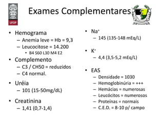 Exames Complementares Hemograma Anemia leve = Hb = 9,3 Leucocitose = 14.200 B4 S60 L30 M4 E2 Complemento C3 / CH50 = reduzidos C4 normal. Uréia 101 (15-50mg/dL) Creatinina 1,41 (0,7-1,4) Na + 145 (135-148 mEq/L) K + 4,4 (3,5-5,2 mEq/L) EAS Densidade = 1030 Hemoglobinúria = +++ Hemácias = numerosas Leucócitos = numerosos Proteínas = normais C.E.D. = 8-10 p/ campo 