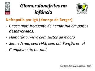 Glomerulonefrites na infância Nefropatia por IgA (doença de Berger) Causa mais frequente de hematúria em países desenvolvidos. Hematúria micro com surtos de macro Sem edema, sem HAS, sem alt. Função renal  Complemento normal. Cardoso, Silva & Monteiro, 2005 