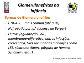 Glomerulonefrites na infância Formas de Glomerulonefrite:  GNDAPE – mais comum (até 80%) Nefropatia por IgA (doença de Berger) Outras (agudização GNC, membranoproliferativa, outras infecções, crescêntica, GNs secundárias a doenças como LES, síndrome Alport, púrpura de Henoch-Schönlein, etc...) Cardoso, Silva & Monteiro, 2005 