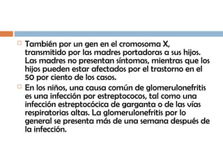  También por un gen en el cromosoma X,
transmitido por las madres portadoras a sus hijos.
Las madres no presentan síntomas, mientras que los
hijos pueden estar afectados por el trastorno en el
50 por ciento de los casos.
 En los niños, una causa común de glomerulonefritis
es una infección por estreptococos, tal como una
infección estreptocócica de garganta o de las vías
respiratorias altas. La glomerulonefritis por lo
general se presenta más de una semana después de
la infección.
 