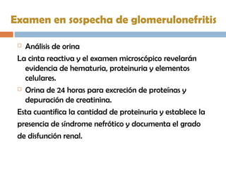 Examen en sospecha de glomerulonefritis
 Análisis de orina
La cinta reactiva y el examen microscópico revelarán
evidencia de hematuria, proteinuria y elementos
celulares.
 Orina de 24 horas para excreción de proteínas y
depuración de creatinina.
Esta cuantifica la cantidad de proteinuria y establece la
presencia de síndrome nefrótico y documenta el grado
de disfunción renal.
 