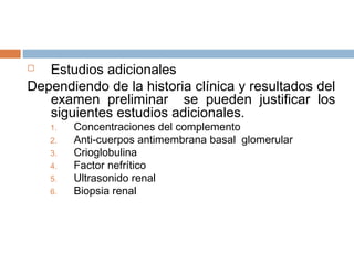  Estudios adicionales
Dependiendo de la historia clínica y resultados del
examen preliminar se pueden justificar los
siguientes estudios adicionales.
1. Concentraciones del complemento
2. Anti-cuerpos antimembrana basal glomerular
3. Crioglobulina
4. Factor nefrítico
5. Ultrasonido renal
6. Biopsia renal
 