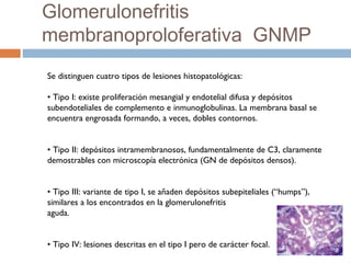 Se distinguen cuatro tipos de lesiones histopatológicas:
• Tipo I: existe proliferación mesangial y endotelial difusa y depósitos
subendoteliales de complemento e inmunoglobulinas. La membrana basal se
encuentra engrosada formando, a veces, dobles contornos.
• Tipo II: depósitos intramembranosos, fundamentalmente de C3, claramente
demostrables con microscopía electrónica (GN de depósitos densos).
• Tipo III: variante de tipo I, se añaden depósitos subepiteliales (“humps”),
similares a los encontrados en la glomerulonefritis
aguda.
• Tipo IV: lesiones descritas en el tipo I pero de carácter focal.
Glomerulonefritis
membranoproloferativa GNMP
 