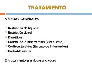 TRATAMIENTO
MEDIDAS GENERALES
 Restricción de líquidos
 Restricción de sal
 Diuréticos
 Control de la hipertensión (si es el caso)
 Corticoesteroides (En caso de Inflamación)
 Probable diálisis
El tratamiento es en base a la causa
 