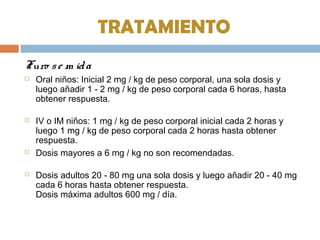 TRATAMIENTO
Furo se m ida
 Oral niños: Inicial 2 mg / kg de peso corporal, una sola dosis y
luego añadir 1 - 2 mg / kg de peso corporal cada 6 horas, hasta
obtener respuesta.
 IV o IM niños: 1 mg / kg de peso corporal inicial cada 2 horas y
luego 1 mg / kg de peso corporal cada 2 horas hasta obtener
respuesta.
 Dosis mayores a 6 mg / kg no son recomendadas.
 Dosis adultos 20 - 80 mg una sola dosis y luego añadir 20 - 40 mg
cada 6 horas hasta obtener respuesta.
Dosis máxima adultos 600 mg / día.
 