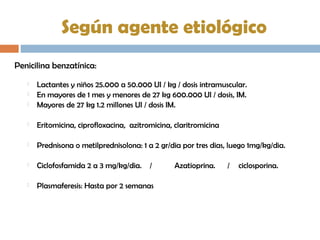 Según agente etiológico
Penicilina benzatínica:
 Lactantes y niños 25.000 a 50.000 UI / kg / dosis intramuscular.
 En mayores de 1 mes y menores de 27 kg 600.000 UI / dosis, IM.
 Mayores de 27 kg 1.2 millones UI / dosis IM.
 Eritomicina, ciprofloxacina, azitromicina, claritromicina
 Prednisona o metilprednisolona: 1 a 2 gr/dia por tres dias, luego 1mg/kg/dia.
 Ciclofosfamida 2 a 3 mg/kg/dia. / Azatioprina. / ciclosporina.
 Plasmaferesis: Hasta por 2 semanas
 