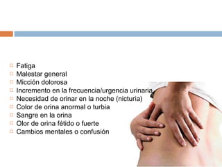  Fatiga
 Malestar general
 Micción dolorosa
 Incremento en la frecuencia/urgencia urinaria
 Necesidad de orinar en la noche (nicturia)
 Color de orina anormal o turbia
 Sangre en la orina
 Olor de orina fétido o fuerte
 Cambios mentales o confusión
 