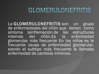 La  GLOMERULONEFRITIS  son un grupo de enfermedades del riñón que tienen como síntoma lainflamación de las estructuras internas del riñón.Es la enfermedad glomerular más frecuente En los niños es la frecuente causa de enfermedad glomerular, siendo el subtipo más frecuente la llamada enfermedad de cambios mínimos. 