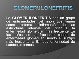 Glomerulonefritis La GLOMERULONEFRITIS son un grupo de enfermedades del riñón que tienen como síntoma lainflamación de las estructuras internas del riñón.Esla enfermedad glomerular más frecuente En los niños es la frecuente causa de enfermedad glomerular, siendo el subtipo más frecuente la llamada enfermedad de cambios mínimos. 