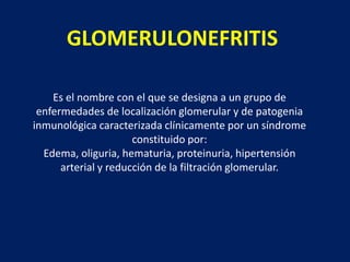 GLOMERULONEFRITIS
Es el nombre con el que se designa a un grupo de
enfermedades de localización glomerular y de patogenia
inmunológica caracterizada clínicamente por un síndrome
constituido por:
Edema, oliguria, hematuria, proteinuria, hipertensión
arterial y reducción de la filtración glomerular.

 