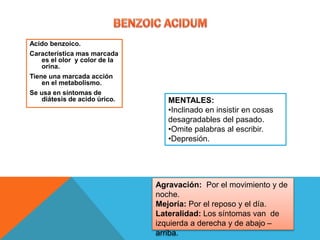 Acido benzoico.
Característica mas marcada
es el olor y color de la
orina.
Tiene una marcada acción
en el metabolismo.
Se usa en síntomas de
diátesis de acido úrico. MENTALES:
•Inclinado en insistir en cosas
desagradables del pasado.
•Omite palabras al escribir.
•Depresión.
Agravación: Por el movimiento y de
noche.
Mejoría: Por el reposo y el día.
Lateralidad: Los síntomas van de
izquierda a derecha y de abajo –
arriba.
 