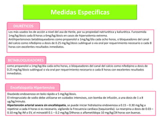 Medidas Específicas
Diazóxido endovenoso en bolo rápido a 5 mg/kg/dosis.
El nitroprusiato de sodio debe utilizarse en cuidados intensivos, con bomba de infusión, a una dosis de 1 a 8
ug/kg/minuto.
Hipertensión arterial severa sin encefalopatía, se puede iniciar hidralazina endovenosa a 0.15 – 0.30 mg/kg a
repetirse a cada 4 horas si es necesario, vigilando la Frecuencia cardiaca (taquicardia). La reserpina a dosis de 0.03 –
0.10 mg/kg IM o EV, el minoxidil 0.1 – 0.2 mg/kg/24horas o alfametildopa 10 mg/kg/24 horas son buenas.
Los más usados los de acción a nivel del asa de Henle, por su propiedad natriurética y kaliurética. Furosemida
1mg/kg/dosis cada 8 horas a 6mg/kg/dosis en casos de hipervolemia extrema.
Antihipertensivos betabloqueadores como propanolol a 1mg/kg/día cada ocho horas, o bloqueadores del canal
del calcio como nifedipino a dosis de 0.25 mg/kg/dosis sublingual o vía oral por requerimiento necesario o cada 8
horas con excelentes resultados inmediatos.
DIURÉTICOS
como propanolol a 1mg/kg/día cada ocho horas, o bloqueadores del canal del calcio como nifedipino a dosis de
0.25 mg/kg/dosis sublingual o vía oral por requerimiento necesario o cada 8 horas con excelentes resultados
inmediatos.
BETABLOQUEADORES
Encefalopatía Hipertensiva
 