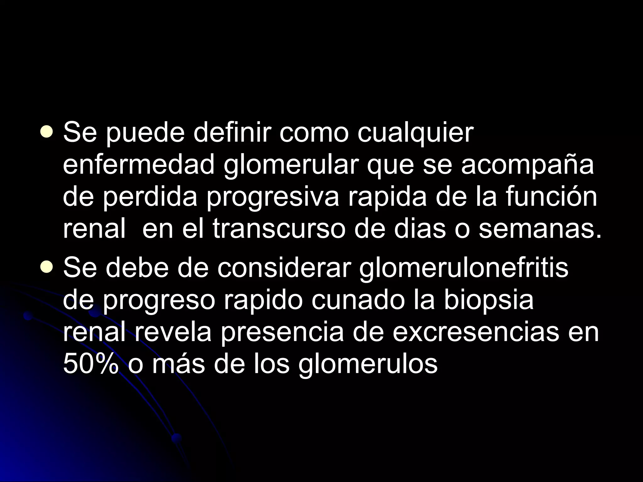 Se puede definir como cualquier enfermedad glomerular que se acompaña de perdida progresiva rapida de la función renal  en el transcurso de dias o semanas. Se debe de considerar glomerulonefritis de progreso rapido cunado la biopsia renal revela presencia de excresencias en 50% o más de los glomerulos  