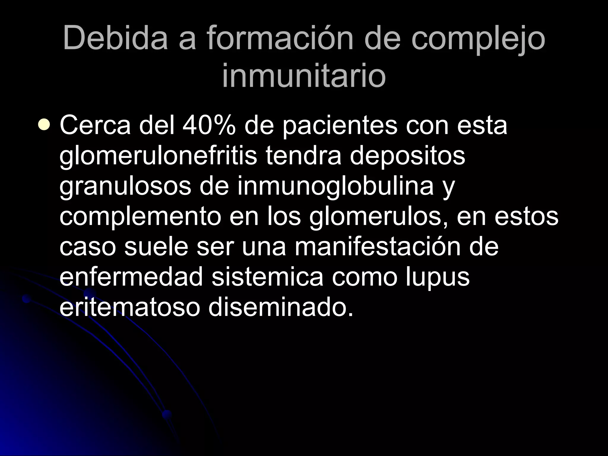 Debida a formación de complejo inmunitario Cerca del 40% de pacientes con esta glomerulonefritis tendra depositos granulosos de inmunoglobulina y complemento en los glomerulos, en estos caso suele ser una manifestación de enfermedad sistemica como lupus eritematoso diseminado. 