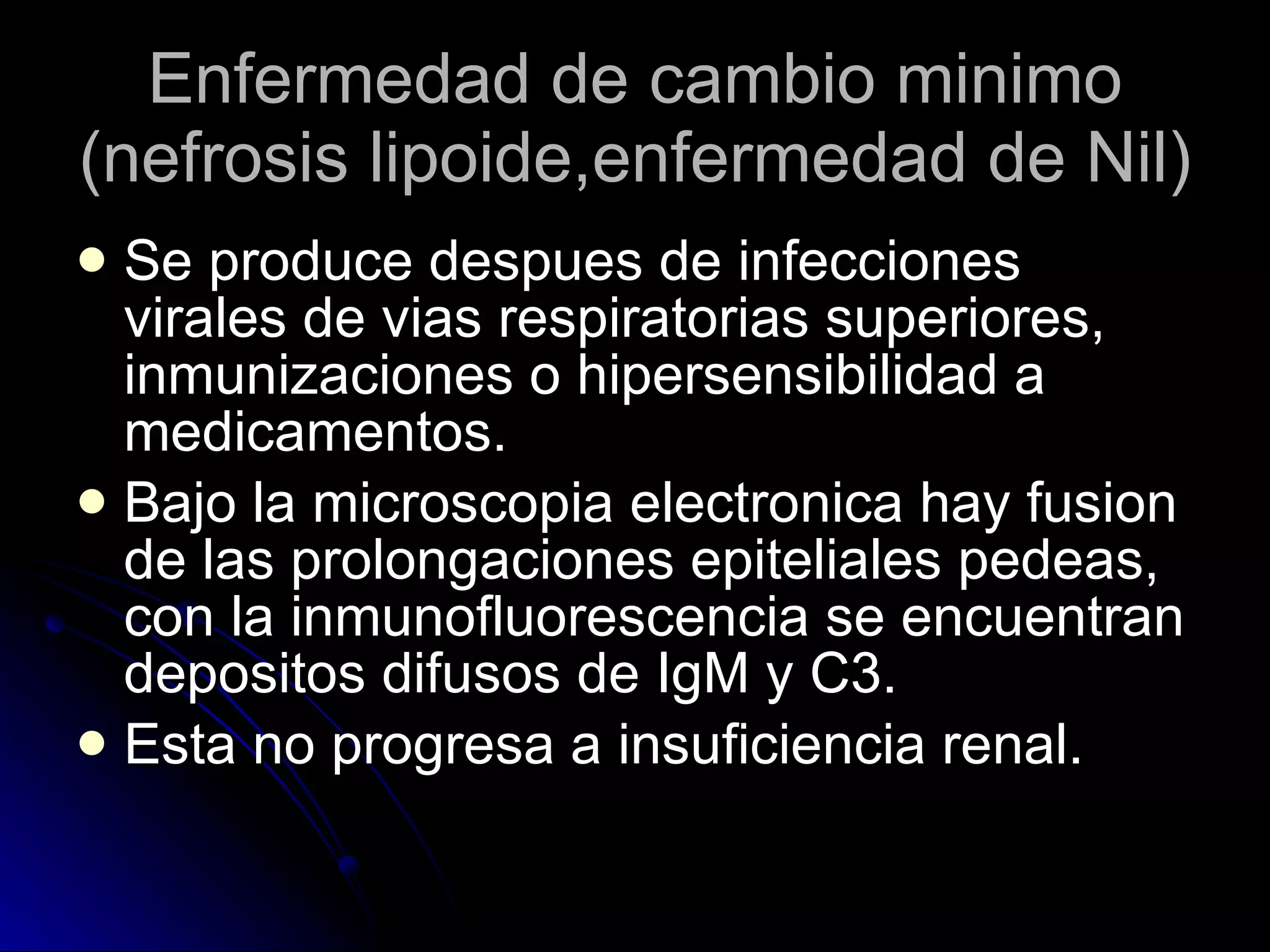 Enfermedad de cambio minimo (nefrosis lipoide,enfermedad de Nil) Se produce despues de infecciones virales de vias respiratorias superiores, inmunizaciones o hipersensibilidad a medicamentos. Bajo la microscopia electronica hay fusion de las prolongaciones epiteliales pedeas, con la inmunofluorescencia se encuentran depositos difusos de IgM y C3. Esta no progresa a insuficiencia renal. 