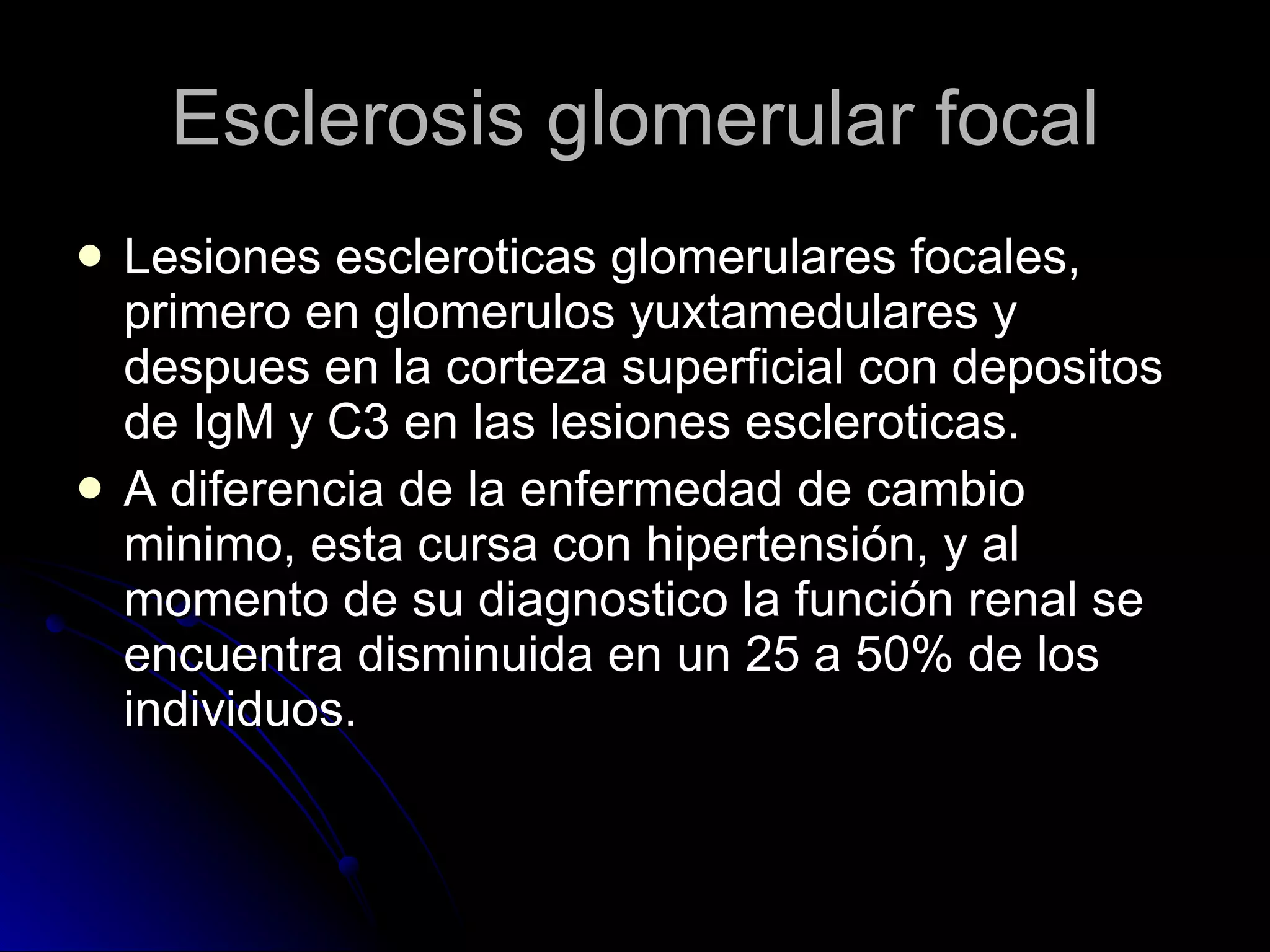 Esclerosis glomerular focal Lesiones escleroticas glomerulares focales, primero en glomerulos yuxtamedulares y despues en la corteza superficial con depositos de IgM y C3 en las lesiones escleroticas. A diferencia de la enfermedad de cambio minimo, esta cursa con hipertensión, y al momento de su diagnostico la función renal se encuentra disminuida en un 25 a 50% de los individuos.  