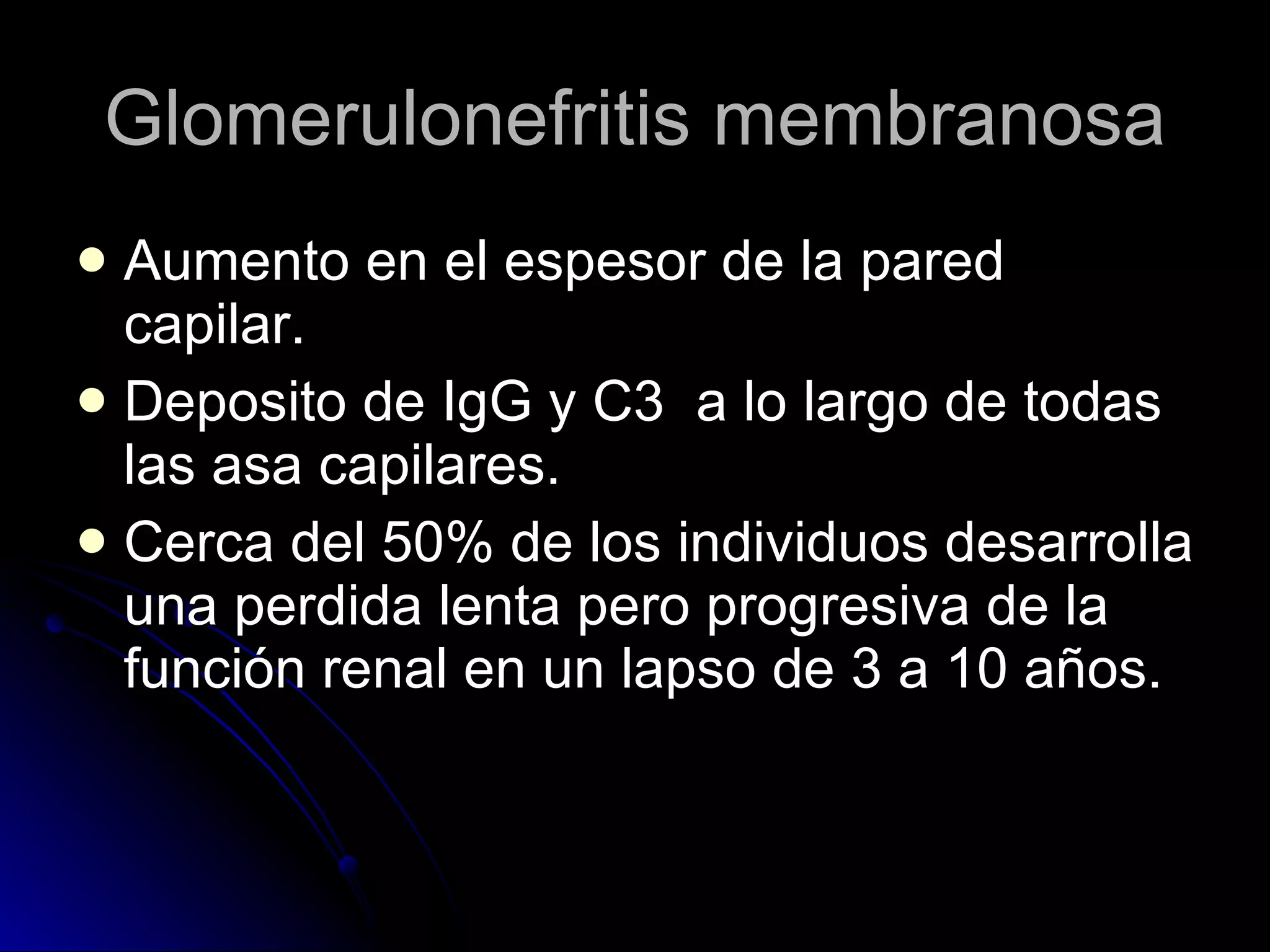 Glomerulonefritis membranosa Aumento en el espesor de la pared capilar. Deposito de IgG y C3  a lo largo de todas las asa capilares. Cerca del 50% de los individuos desarrolla una perdida lenta pero progresiva de la función renal en un lapso de 3 a 10 años. 