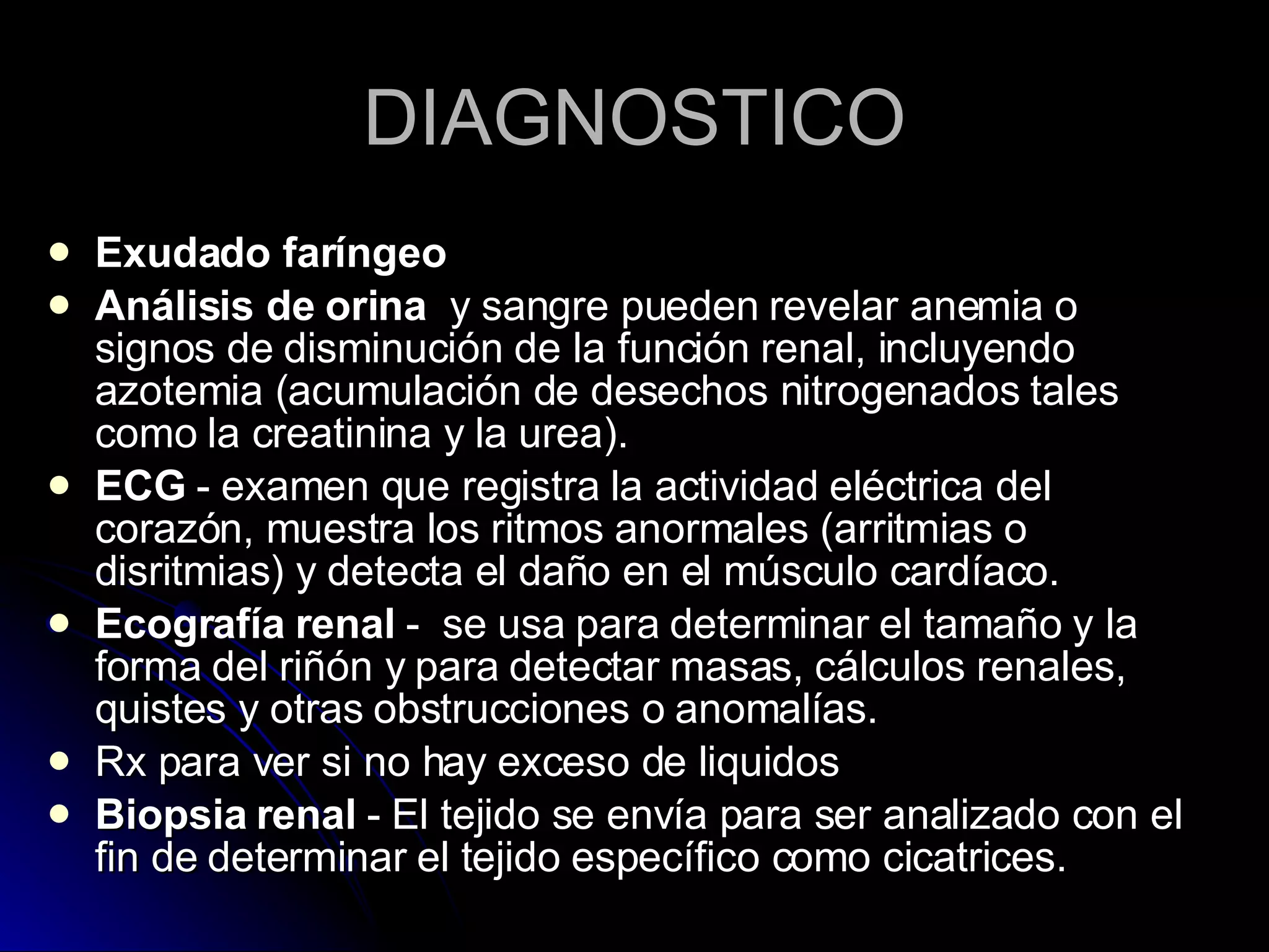 DIAGNOSTICO Exudado faríngeo Análisis de orina   y sangre pueden revelar anemia o signos de disminución de la función renal, incluyendo azotemia (acumulación de desechos nitrogenados tales como la creatinina y la urea). ECG  - examen que registra la actividad eléctrica del corazón, muestra los ritmos anormales (arritmias o disritmias) y detecta el daño en el músculo cardíaco.  Ecografía renal  -  se usa para determinar el tamaño y la forma del riñón y para detectar masas, cálculos renales, quistes y otras obstrucciones o anomalías. Rx para ver si no hay exceso de liquidos Biopsia renal  - El tejido se envía para ser analizado con el fin de determinar el tejido específico como cicatrices.  