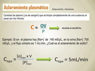Aclaramiento plasmático
Cantidad de plasma (¡no de sangre!) que se limpia completamente de una sustancia al
pasar por los riñones.
OV
P
mL/min ó mL/24 hr.
Ejemplo: Si en el plasma hay [Na+] de 140 mEq/L, en la orina [Na+] 700
mEq/L, y el flujo urinario es 1 mL/min, ¿Cuál es el aclaramiento de sodio?
Cna+ =
[o]na+ x V
[P]na+
Cna+ = 5mL/min
Depuración, clearence
C =
 