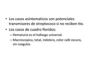 • Los casos asintomaticos son potenciales 
transmisores de streptococo si no reciben tto. 
• Los casos de cuadro floridos: 
– Hematuria es el hallazgo universal. 
– Macroscopica, total, indolora, color café oscuro, 
sin coagulos 
 