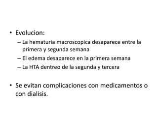 • Evolucion: 
– La hematuria macroscopica desaparece entre la 
primera y segunda semana 
– El edema desaparece en la primera semana 
– La HTA dentreo de la segunda y tercera 
• Se evitan complicaciones con medicamentos o 
con dialisis. 
 