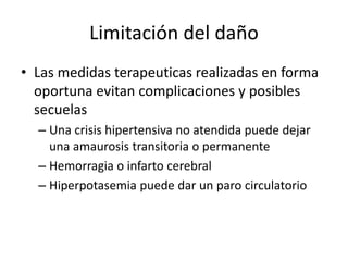 Limitación del daño 
• Las medidas terapeuticas realizadas en forma 
oportuna evitan complicaciones y posibles 
secuelas 
– Una crisis hipertensiva no atendida puede dejar 
una amaurosis transitoria o permanente 
– Hemorragia o infarto cerebral 
– Hiperpotasemia puede dar un paro circulatorio 

