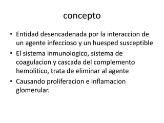 concepto 
• Entidad desencadenada por la interaccion de 
un agente infeccioso y un huesped susceptible 
• El sistema inmunologico, sistema de 
coagulacion y cascada del complemento 
hemolitico, trata de eliminar al agente 
• Causando proliferacion e inflamacion 
glomerular. 
 