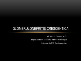 Glomerulonefritis
Crescentica
Michael	
  R.	
  Fonseca	
  M.D.	
  
Especialista	
  en	
  Medicina	
  Interna	
  Nefrología	
  
Intensivista	
  UCI	
  Cardiovascular	
  
 