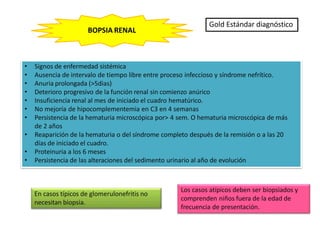 • Signos de enfermedad sistémica
• Ausencia de intervalo de tiempo libre entre proceso infeccioso y síndrome nefrítico.
• Anuria prolongada (>5dias)
• Deterioro progresivo de la función renal sin comienzo anúrico
• Insuficiencia renal al mes de iniciado el cuadro hematúrico.
• No mejoría de hipocomplementemia en C3 en 4 semanas
• Persistencia de la hematuria microscópica por> 4 sem. O hematuria microscópica de más
de 2 años
• Reaparición de la hematuria o del síndrome completo después de la remisión o a las 20
días de iniciado el cuadro.
• Proteinuria a los 6 meses
• Persistencia de las alteraciones del sedimento urinario al año de evolución
BOPSIA RENAL
Gold Estándar diagnóstico
En casos típicos de glomerulonefritis no
necesitan biopsia.
Los casos atípicos deben ser biopsiados y
comprenden niños fuera de la edad de
frecuencia de presentación.
 
