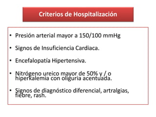Criterios de Hospitalización
• Presión arterial mayor a 150/100 mmHg
• Signos de Insuficiencia Cardiaca.
• Encefalopatía Hipertensiva.
• Nitrógeno ureico mayor de 50% y / o
hiperkalemia con oliguria acentuada.
• Signos de diagnóstico diferencial, artralgias,
fiebre, rash.
 