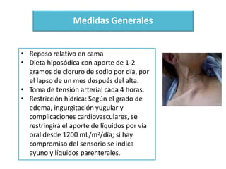 Medidas Generales
• Reposo relativo en cama
• Dieta hiposódica con aporte de 1-2
gramos de cloruro de sodio por día, por
el lapso de un mes después del alta.
• Toma de tensión arterial cada 4 horas.
• Restricción hídrica: Según el grado de
edema, ingurgitación yugular y
complicaciones cardiovasculares, se
restringirá el aporte de líquidos por vía
oral desde 1200 mL/m2/día; si hay
compromiso del sensorio se indica
ayuno y líquidos parenterales.
 