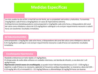 Medidas Específicas
Diazóxido endovenoso en bolo rápido a 5 mg/kg/dosis.
El nitroprusiato de sodio debe utilizarse en cuidados intensivos, con bomba de infusión, a una dosis de 1 a 8
ug/kg/minuto.
Hipertensión arterial severa sin encefalopatía, se puede iniciar hidralazina endovenosa a 0.15 – 0.30 mg/kg a
repetirse a cada 4 horas si es necesario, vigilando la Frecuencia cardiaca (taquicardia). La reserpina a dosis de 0.03 –
0.10 mg/kg IM o EV, el minoxidil 0.1 – 0.2 mg/kg/24horas o alfametildopa 10 mg/kg/24 horas son buenas.
DIURÉTICOS
Los más usados los de acción a nivel del asa de Henle, por su propiedad natriurética y kaliurética. Furosemida
1mg/kg/dosis cada 8 horas a 6mg/kg/dosis en casos de hipervolemia extrema.
Antihipertensivos betabloqueadores como propanolol a 1mg/kg/día cada ocho horas, o bloqueadores del canal
del calcio como nifedipino a dosis de 0.25 mg/kg/dosis sublingual o vía oral por requerimiento necesario o cada 8
horas con excelentes resultados inmediatos.
como propanolol a 1mg/kg/día cada ocho horas, o bloqueadores del canal del calcio como nifedipino a dosis de
0.25 mg/kg/dosis sublingual o vía oral por requerimiento necesario o cada 8 horas con excelentes resultados
inmediatos.
BETABLOQUEADORES
Encefalopatía Hipertensiva
 