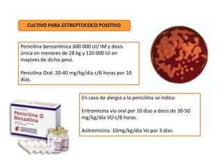 Penicilina benzantínica 600 000 UI/ IM y dosis
única en menores de 28 kg y 120 000 UI en
mayores de dicho peso.
Penicilina Oral: 20-40 mg/kg/día c/6 horas por 10
días.
CULTIVO PARA ESTREPTOCOCO POSITIVO
En caso de alergia a la penicilina se indica:
Eritromicina vía oral por 10 días a dosis de 30-50
mg/kg/día VO c/8 horas.
Azitromicina: 10mg/kg/día Vo por 3 días.
 