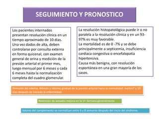 SEGUIMIENTO Y PRONOSTICO
Los pacientes internados
presentan resolución clínica en un
tiempo aproximado de 10 días.
Una vez dados de alta, deben
controlarse por consulta externa
en forma quicenal, con examen
general de orina y medición de la
presión arterial el primer mes,
luego mensual por 6 meses y cada
6 meses hasta la normalización
completa del cuadro glomerular.
La resolución histopatológica puede ir o no
paralela a la resolución clínica y en un 93-
97% es muy favorable.
La mortalidad es de 0 -7% y se debe
principalmente a septicemia, insuficiencia
cardiaca congestiva o encefalopatía
hipertensiva.
Causa más benigna, con resolución
espontánea en una gran mayoría de los
casos.
Remisión del edema, diéresis y retorno gradual de la presión arterial hacia la normalidad →entre7 y 10
días después de iniciada la enfermedad.
Valores del complemento se normalizan entre 6 y 8 semanas después del inicio del síndrome.
Retención de azoados mejora en la 1ª. Semana generalmente
 