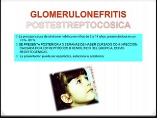 0 La principal causa de síndrome nefrítico en niños de 2 a 14 años, presentándose en un
70%– 80 %.
0 SE PRESENTA POSTERIOR A 3 SEMANAS DE HABER CURSADO CON INFECCIÓN
CAUSADA POR ESTREPTOCOCO B HEMOLITICO DEL GRUPO A, CEPAS
NEGRITOGENICAS.
0 La presentación puede ser esporádica, estacional o epidémica
 