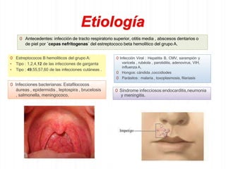 0 Antecedentes: infección de tracto respiratorio superior, otitis media , abscesos dentarios o
de piel por ´cepas nefritogenas` del estreptococo beta hemolítico del grupo A.
0 Estreptococos B hemolíticos del grupo A:
• Tipo : 1,2,4,12 de las infecciones de garganta
• Tipo : 49,55,57,60 de las infecciones cutáneas .
0 Infección Viral : Hepatitis B, CMV, sarampión y
varicela , rubéola , parotiditis, adenovirus, VIH,
influenza A,
0 Hongos: cándida ,coccidiodes
0 Parásitos : malaria , toxoplasmosis, filariasis
0 Infecciones bacterianas: Estafilococos
áureas , epidermidis , leptospira , brucelosis
, salmonella, meningococo,
0 Síndrome infecciosos:endocarditis,neumonia
y meningitis.
 