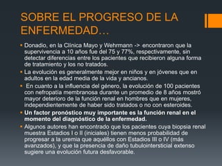 SOBRE EL PROGRESO DE LA 
ENFERMEDAD… 
 Donadio, en la Clínica Mayo y Wehrmann -> encontraron que la 
supervivencia a 10 años fue del 75 y 77%, respectivamente, sin 
detectar diferencias entre los pacientes que recibieron alguna forma 
de tratamiento y los no tratados. 
 La evolución es generalmente mejor en niños y en jóvenes que en 
adultos en la edad media de la vida y ancianos. 
 En cuanto a la influencia del género, la evolución de 100 pacientes 
con nefropatía membranosa durante un promedio de 8 años mostró 
mayor deterioro de la función renal en hombres que en mujeres, 
independientemente de haber sido tratados o no con esteroides. 
 Un factor pronóstico muy importante es la función renal en el 
momento del diagnóstico de la enfermedad. 
 Algunos autores han encontrado que los pacientes cuya biopsia renal 
muestra Estadios I o II (iniciales) tienen menos probabilidad de 
progresar a la uremia que aquéllos con Estadios III o IV (más 
avanzados), y que la presencia de daño tubulointersticial extenso 
sugiere una evolución futura desfavorable. 
 
