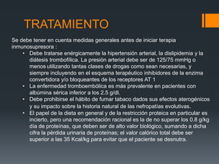 TRATAMIENTO 
Se debe tener en cuenta medidas generales antes de iniciar terapia 
inmunosupresora : 
• Debe tratarse enérgicamente la hipertensión arterial, la dislipidemia y la 
diátesis trombofílica. La presión arterial debe ser de 125/75 mmHg o 
menos utilizando tantas clases de drogas como sean necesarias, y 
siempre incluyendo en el esquema terapéutico inhibidores de la enzima 
convertidora y/o bloqueantes de los receptores AT 1 
• La enfermedad tromboembólica es más prevalente en pacientes con 
albúmina sérica inferior a los 2.5 g/dl. 
• Debe prohibirse el hábito de fumar tabaco dados sus efectos aterogénicos 
y su impacto sobre la historia natural de las nefropatías evolutivas. 
• El papel de la dieta en general y de la restricción proteica en particular es 
incierto, pero una recomendación racional es la de no superar los 0.8 g/kg 
día de proteínas, que deben ser de alto valor biológico, sumando a dicha 
cifra la pérdida urinaria de proteínas; el valor calórico total debe ser 
superior a las 35 Kcal/kg para evitar que el paciente se desnutra. 
 