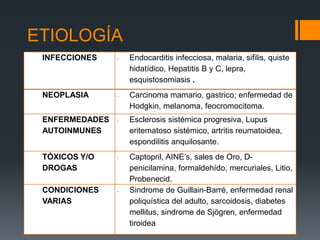 ETIOLOGÍA 
INFECCIONES - Endocarditis infecciosa, malaria, sifilis, quiste 
 La nefropatía membranosa hidatídico, es idiopática Hepatitis B –y es C, decir lepra, 
primaria– 
en 75 a 80% de los casos, esquistosomiasis mientras que . 
el 25% restante 
está asociado a diversos desordenes que van desde 
infecciones, neoplasias, enfermedades autoinmunes, y hasta 
múltiplies y variadas condiciones. 
NEOPLASIA - Carcinoma mamario, gastrico; enfermedad de 
Hodgkin, melanoma, feocromocitoma. 
ENFERMEDADES 
AUTOINMUNES 
- Esclerosis sistémica progresiva, Lupus 
eritematoso sistémico, artritis reumatoidea, 
espondilitis anquilosante. 
TÓXICOS Y/O 
DROGAS 
- Captopril, AINE’s, sales de Oro, D-penicilamina, 
formaldehído, mercuriales, Litio, 
Probenecid. 
CONDICIONES 
VARIAS 
- Sindrome de Guillain-Barré, enfermedad renal 
poliquística del adulto, sarcoidosis, diabetes 
mellitus, sindrome de Sjögren, enfermedad 
tiroidea 
 